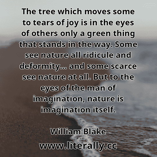 The tree which moves some to tears of joy is in the eyes of others only a green thing that stands in the way. Some see nature all ridicule and deformity… and some scarce see nature at all. But to the eyes of the man of imagination, nature is imagination itself.
William Blake
