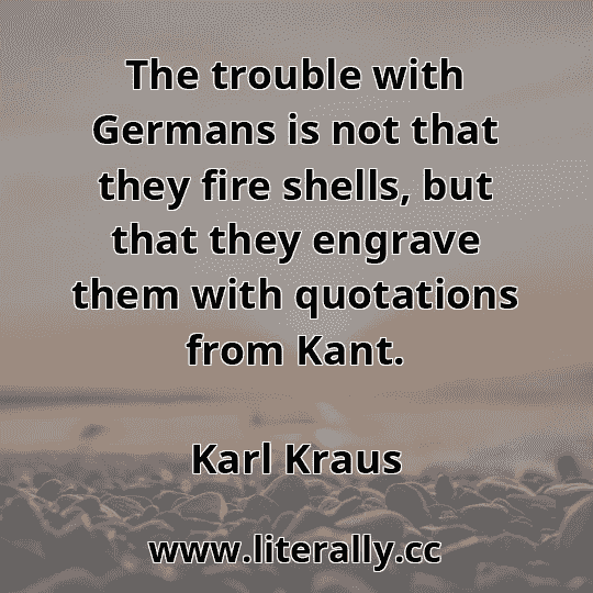 The trouble with Germans is not that they fire shells, but that they engrave them with quotations from Kant.
Karl Kraus
