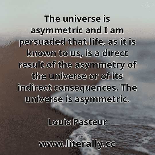 The universe is asymmetric and I am persuaded that life, as it is known to us, is a direct result of the asymmetry of the universe or of its indirect consequences. The universe is asymmetric.
Louis Pasteur
