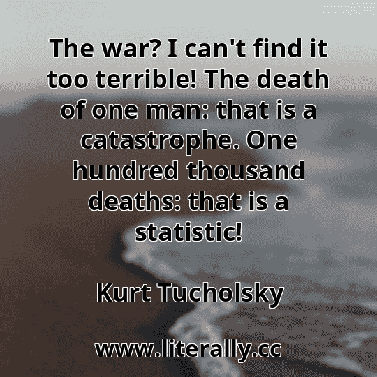 The war? I can't find it too terrible! The death of one man: that is a catastrophe. One hundred thousand deaths: that is a statistic!
Kurt Tucholsky
