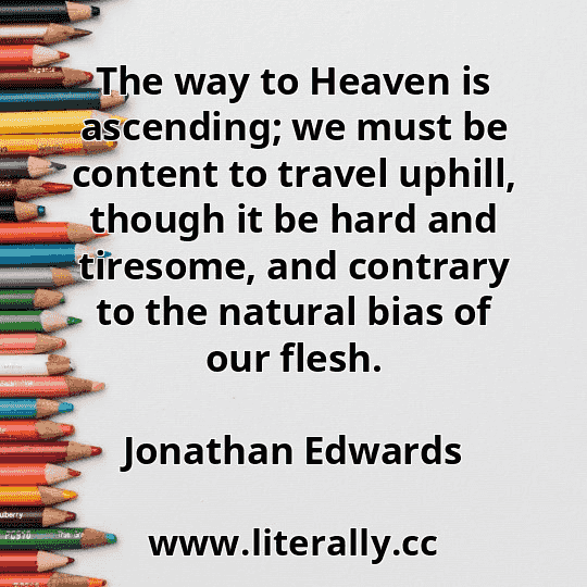 The way to Heaven is ascending; we must be content to travel uphill, though it be hard and tiresome, and contrary to the natural bias of our flesh.
Jonathan Edwards
