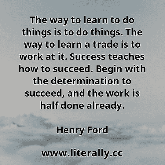 The way to learn to do things is to do things. The way to learn a trade is to work at it. Success teaches how to succeed. Begin with the determination to succeed, and the work is half done already.
Henry Ford
