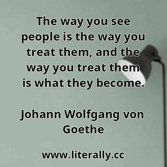 The way you see people is the way you treat them, and the way you treat them is what they become.
Johann Wolfgang von Goethe
