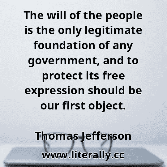 The will of the people is the only legitimate foundation of any government, and to protect its free expression should be our first object.
Thomas Jefferson
