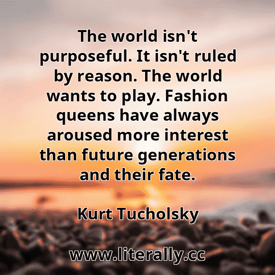 The world isn't purposeful. It isn't ruled by reason. The world wants to play. Fashion queens have always aroused more interest than future generations and their fate.
Kurt Tucholsky

