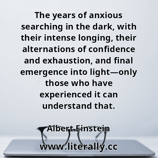 The years of anxious searching in the dark, with their intense longing, their alternations of confidence and exhaustion, and final emergence into light—only those who have experienced it can understand that.
Albert Einstein
