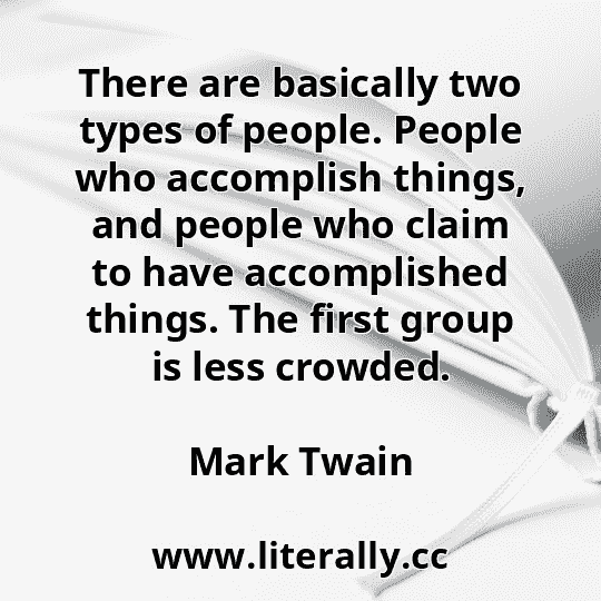 There are basically two types of people. People who accomplish things, and people who claim to have accomplished things. The first group is less crowded.
Mark Twain
