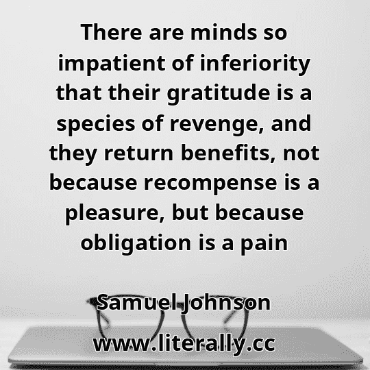 There are minds so impatient of inferiority that their gratitude is a species of revenge, and they return benefits, not because recompense is a pleasure, but because obligation is a pain
Samuel Johnson
