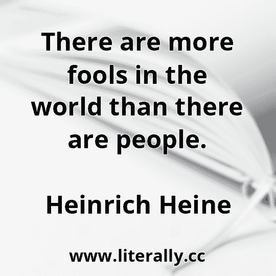 There are more fools in the world than there are people.
Heinrich Heine

