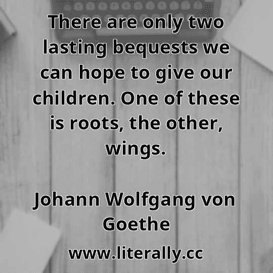 There are only two lasting bequests we can hope to give our children. One of these is roots, the other, wings.
Johann Wolfgang von Goethe
