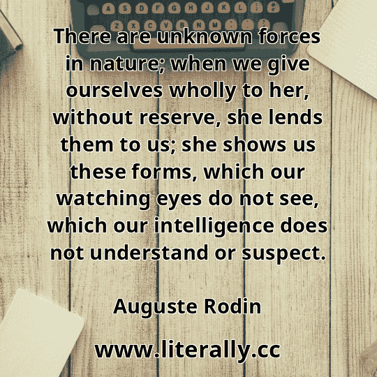 There are unknown forces in nature; when we give ourselves wholly to her, without reserve, she lends them to us; she shows us these forms, which our watching eyes do not see, which our intelligence does not understand or suspect.
Auguste Rodin
