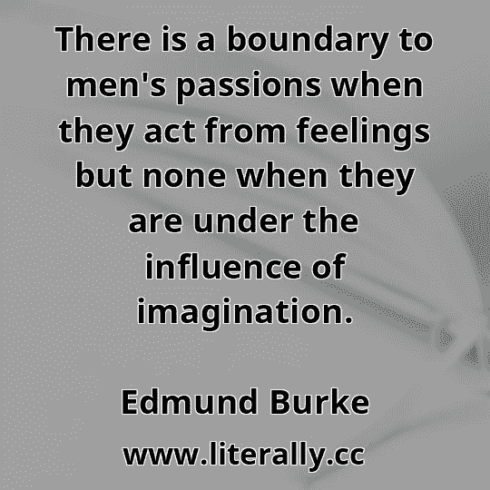 There is a boundary to men's passions when they act from feelings but none when they are under the influence of imagination.
Edmund Burke
