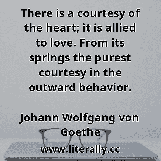 There is a courtesy of the heart; it is allied to love. From its springs the purest courtesy in the outward behavior.
Johann Wolfgang von Goethe
