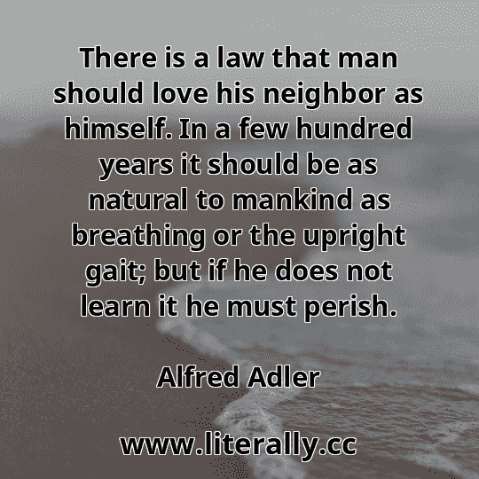 There is a law that man should love his neighbor as himself. In a few hundred years it should be as natural to mankind as breathing or the upright gait; but if he does not learn it he must perish.
Alfred Adler
