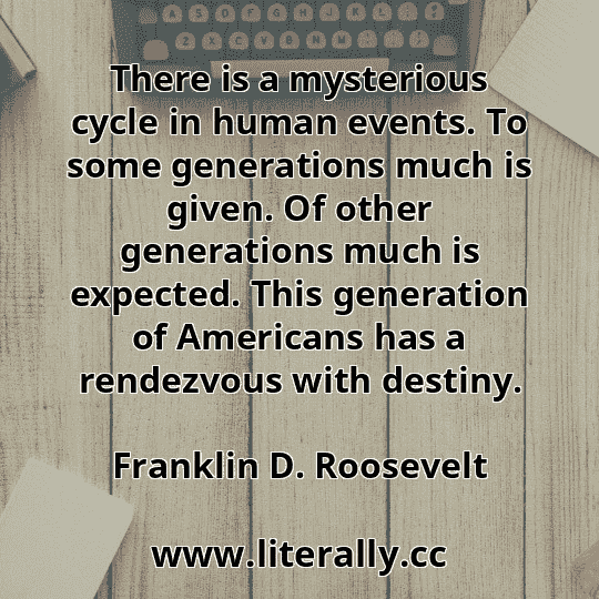 There is a mysterious cycle in human events. To some generations much is given. Of other generations much is expected. This generation of Americans has a rendezvous with destiny.
Franklin D. Roosevelt
