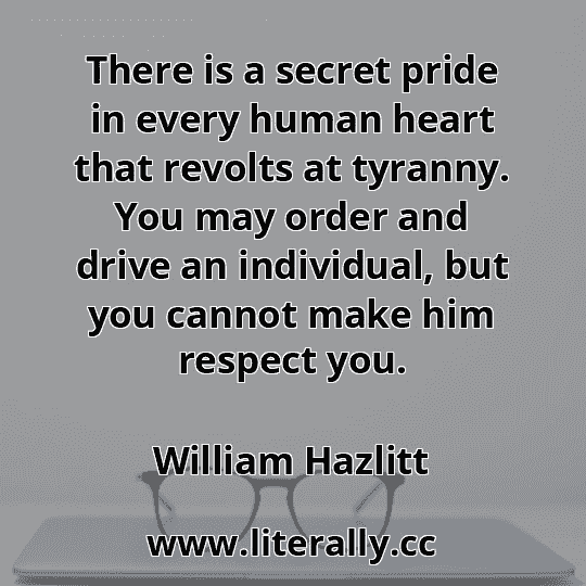 There is a secret pride in every human heart that revolts at tyranny. You may order and drive an individual, but you cannot make him respect you.
William Hazlitt
