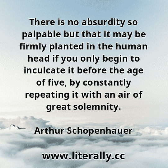 There is no absurdity so palpable but that it may be firmly planted in the human head if you only begin to inculcate it before the age of five, by constantly repeating it with an air of great solemnity.
Arthur Schopenhauer
