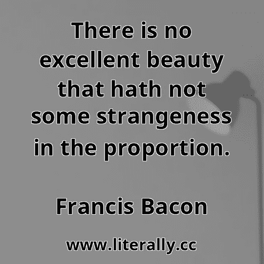 There is no excellent beauty that hath not some strangeness in the proportion.
Francis Bacon
