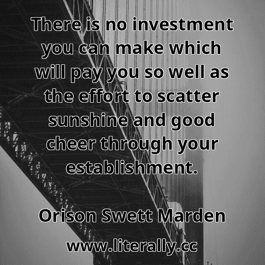 There is no investment you can make which will pay you so well as the effort to scatter sunshine and good cheer through your establishment.
Orison Swett Marden
