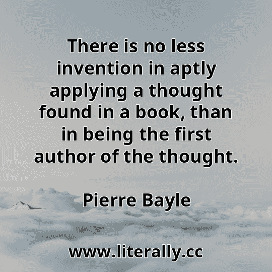 There is no less invention in aptly applying a thought found in a book, than in being the first author of the thought.
Pierre Bayle
