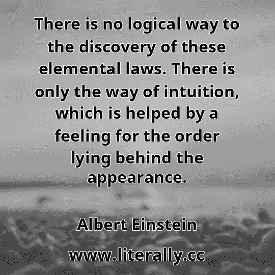 There is no logical way to the discovery of these elemental laws. There is only the way of intuition, which is helped by a feeling for the order lying behind the appearance.
Albert Einstein
