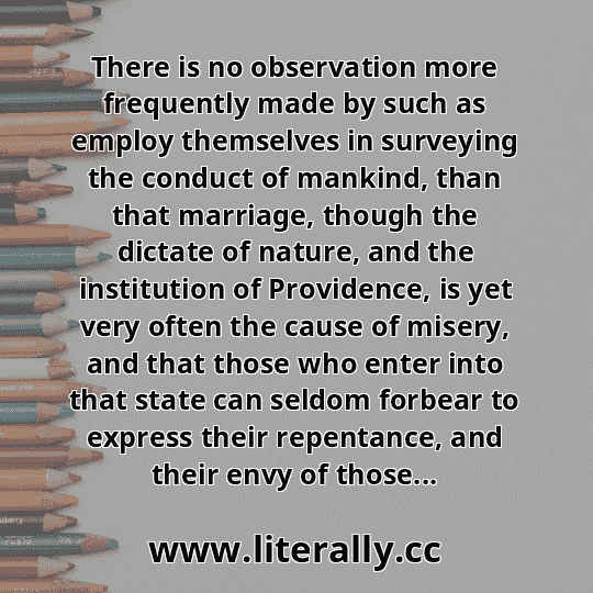 There is no observation more frequently made by such as employ themselves in surveying the conduct of mankind, than that marriage, though the dictate of nature, and the institution of Providence, is yet very often the cause of misery, and that those who enter into that state can seldom forbear to express their repentance, and their envy of those...