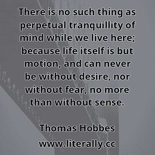 There is no such thing as perpetual tranquillity of mind while we live here; because life itself is but motion, and can never be without desire, nor without fear, no more than without sense.
Thomas Hobbes
