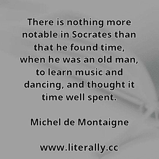 There is nothing more notable in Socrates than that he found time, when he was an old man, to learn music and dancing, and thought it time well spent.
Michel de Montaigne
