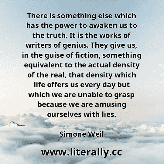 There is something else which has the power to awaken us to the truth. It is the works of writers of genius. They give us, in the guise of fiction, something equivalent to the actual density of the real, that density which life offers us every day but which we are unable to grasp because we are amusing ourselves with lies.
Simone Weil
