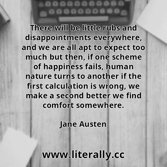 There will be little rubs and disappointments everywhere, and we are all apt to expect too much but then, if one scheme of happiness fails, human nature turns to another if the first calculation is wrong, we make a second better we find comfort somewhere.
Jane Austen
