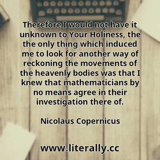 Therefore I would not have it unknown to Your Holiness, the the only thing which induced me to look for another way of reckoning the movements of the heavenly bodies was that I knew that mathematicians by no means agree in their investigation there of.
Nicolaus Copernicus
