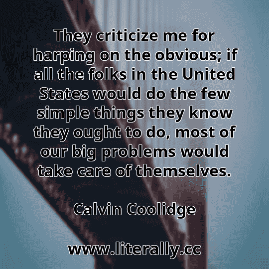 They criticize me for harping on the obvious; if all the folks in the United States would do the few simple things they know they ought to do, most of our big problems would take care of themselves.
Calvin Coolidge
