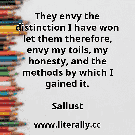 They envy the distinction I have won let them therefore, envy my toils, my honesty, and the methods by which I gained it.
Sallust
