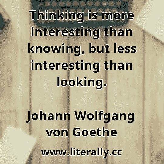 Thinking is more interesting than knowing, but less interesting than looking.
Johann Wolfgang von Goethe
