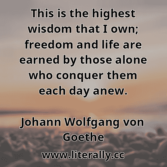 This is the highest wisdom that I own; freedom and life are earned by those alone who conquer them each day anew.
Johann Wolfgang von Goethe
