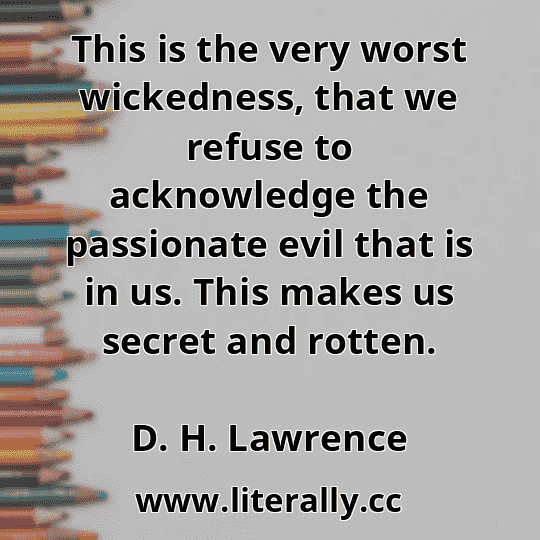 This is the very worst wickedness, that we refuse to acknowledge the passionate evil that is in us. This makes us secret and rotten.
D. H. Lawrence
