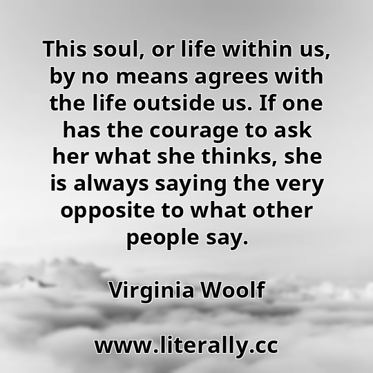 This soul, or life within us, by no means agrees with the life outside us. If one has the courage to ask her what she thinks, she is always saying the very opposite to what other people say.
Virginia Woolf
