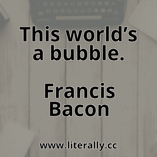This world’s a bubble.
Francis Bacon

