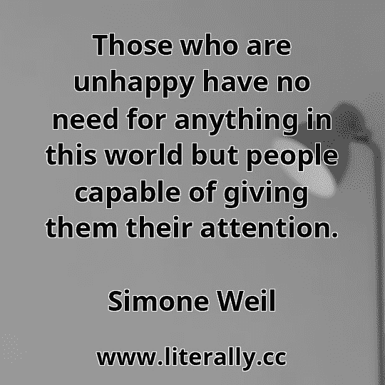 Those who are unhappy have no need for anything in this world but people capable of giving them their attention.
Simone Weil
