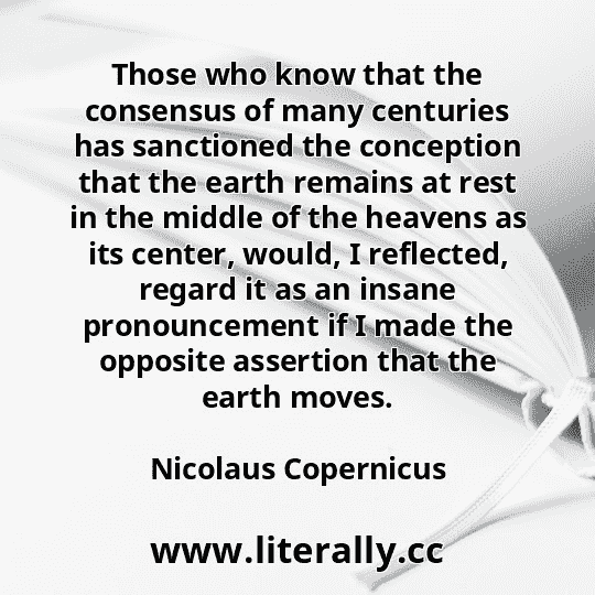 Those who know that the consensus of many centuries has sanctioned the conception that the earth remains at rest in the middle of the heavens as its center, would, I reflected, regard it as an insane pronouncement if I made the opposite assertion that the earth moves.
Nicolaus Copernicus
