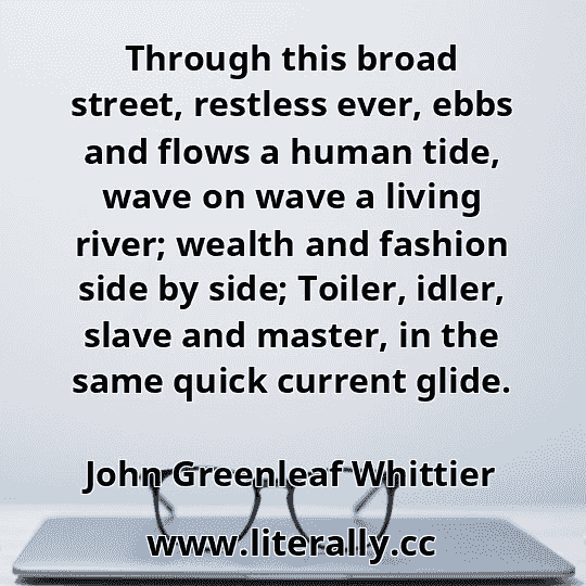 Through this broad street, restless ever, ebbs and flows a human tide, wave on wave a living river; wealth and fashion side by side; Toiler, idler, slave and master, in the same quick current glide.
John Greenleaf Whittier
