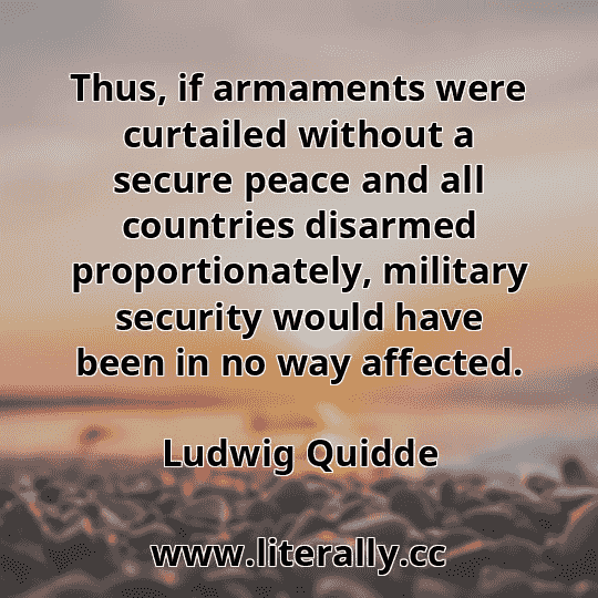 Thus, if armaments were curtailed without a secure peace and all countries disarmed proportionately, military security would have been in no way affected.
Ludwig Quidde
