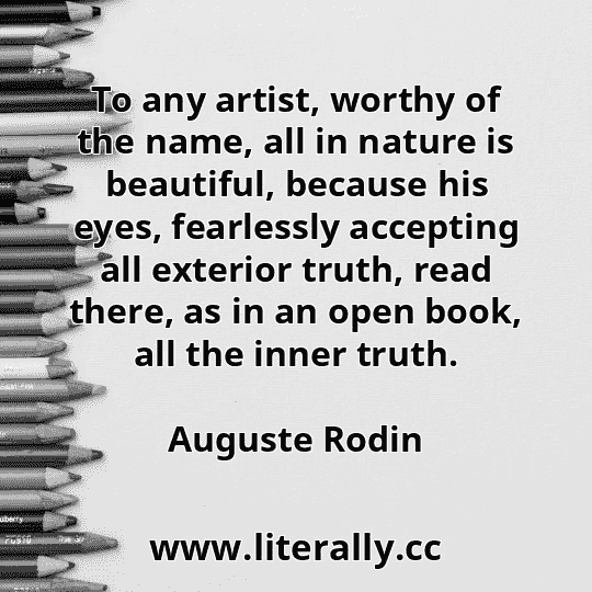 To any artist, worthy of the name, all in nature is beautiful, because his eyes, fearlessly accepting all exterior truth, read there, as in an open book, all the inner truth.
Auguste Rodin
