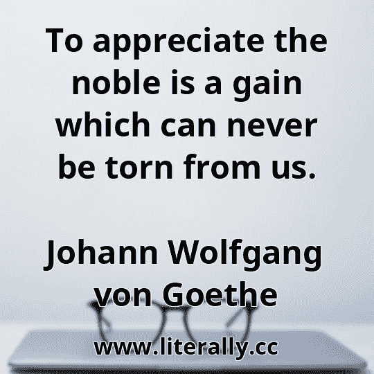 To appreciate the noble is a gain which can never be torn from us.
Johann Wolfgang von Goethe
