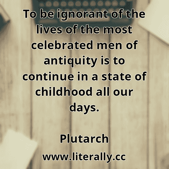To be ignorant of the lives of the most celebrated men of antiquity is to continue in a state of childhood all our days.
Plutarch
