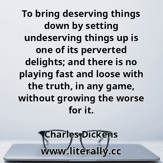 To bring deserving things down by setting undeserving things up is one of its perverted delights; and there is no playing fast and loose with the truth, in any game, without growing the worse for it.
Charles Dickens
