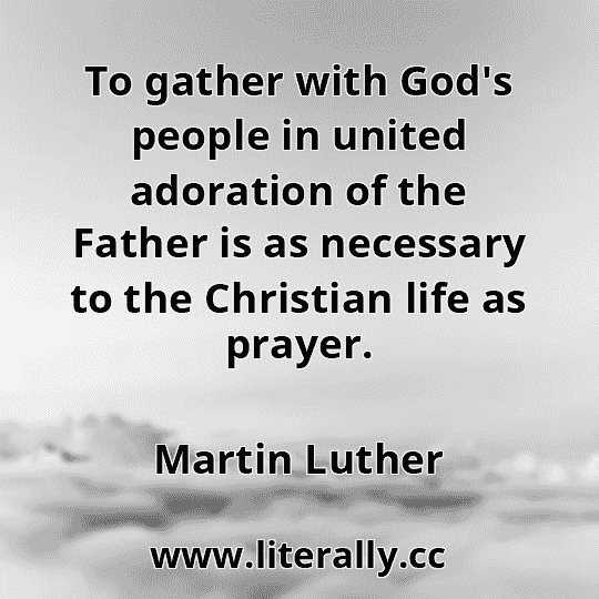 To gather with God's people in united adoration of the Father is as necessary to the Christian life as prayer.
Martin Luther
