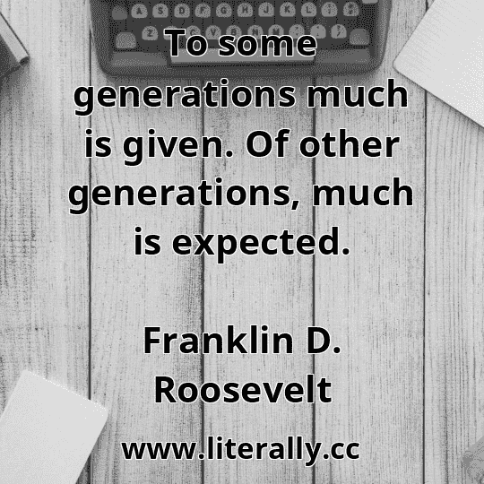To some generations much is given. Of other generations, much is expected.
Franklin D. Roosevelt
