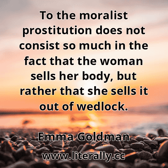 To the moralist prostitution does not consist so much in the fact that the woman sells her body, but rather that she sells it out of wedlock.
Emma Goldman
