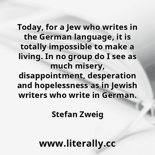 Today, for a Jew who writes in the German language, it is totally impossible to make a living. In no group do I see as much misery, disappointment, desperation and hopelessness as in Jewish writers who write in German.
Stefan Zweig
